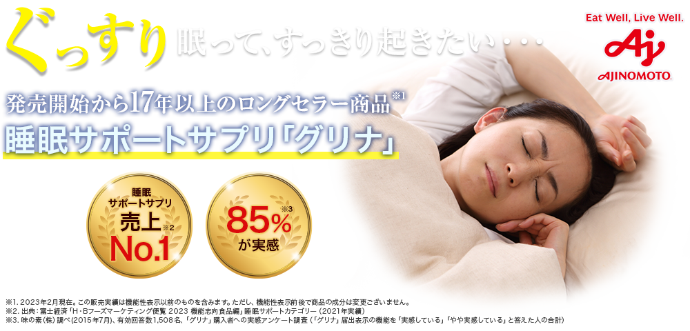 AJINOMOTO ぐっすり眠って、すっきり起きたい… 発売開始から15年以上のロングセラー商品 睡眠サポートサプリ「グリナ」 睡眠・休息サポートサプリ 売上No.1 愛飲者85%が実感 睡眠のためのサプリメントで日本初！ 機能性表示食品